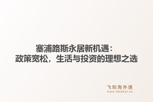 塞浦路斯永居新机遇：政策宽松，生活与投资的理想之选