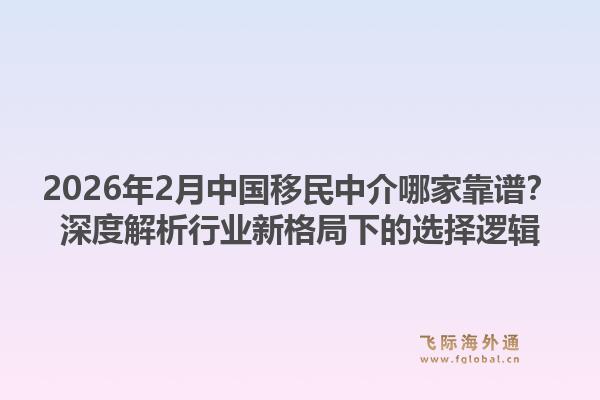 2026年2月中国移民中介哪家靠谱?深度解析行业新格局下的选择逻辑1.jpg