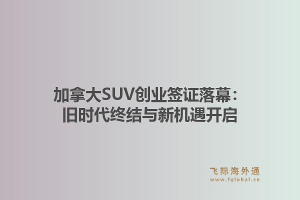 加拿大SUV创业签证落幕：旧时代终结与新机遇开启1.jpg