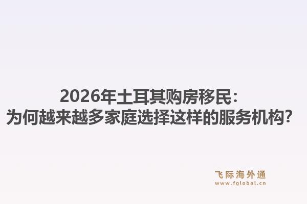 2026年土耳其购房移民：为何越来越多家庭选择这样的服务机构？