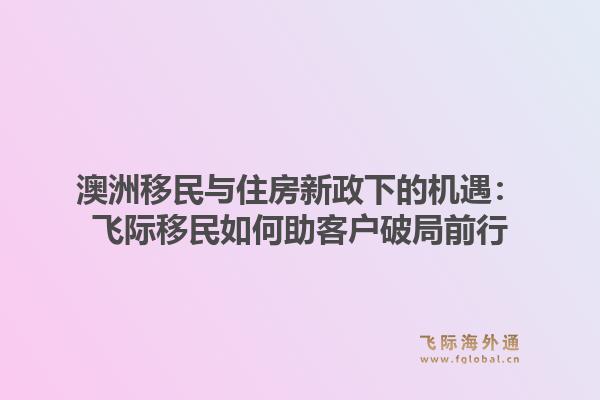 澳洲移民与住房新政下的机遇：飞际移民如何助客户破局前行