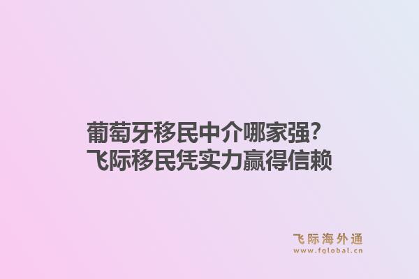 葡萄牙移民中介哪家强?飞际移民凭实力赢得信赖1.jpg