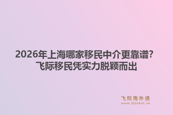 2026年上海哪家移民中介更靠谱?飞际移民凭实力脱颖而出1.jpg